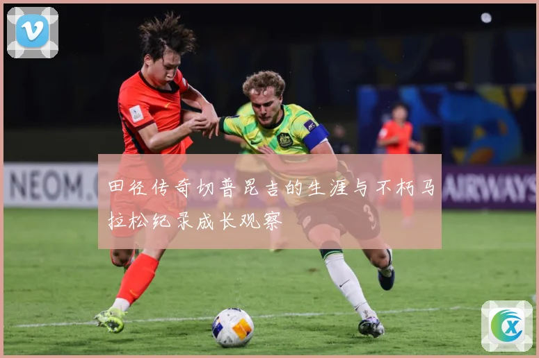 田径传奇切普昆吉的生涯与不朽马拉松纪录成长观察