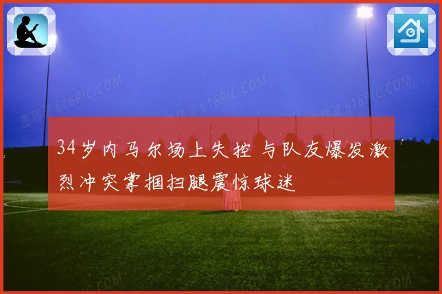 34岁内马尔场上失控 与队友爆发激烈冲突掌掴扫腿震惊球迷