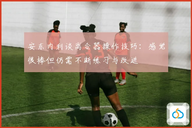 安东内利谈离合器操作技巧：感觉很棒但仍需不断练习与改进