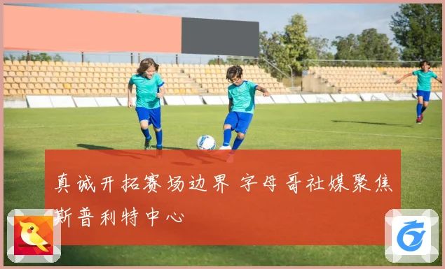 真诚开拓赛场边界 字母哥社媒聚焦斯普利特中心