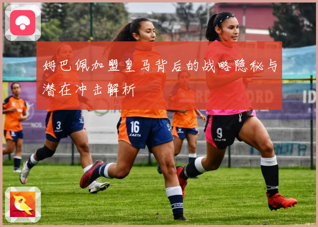姆巴佩加盟皇马背后的战略隐秘与潜在冲击解析