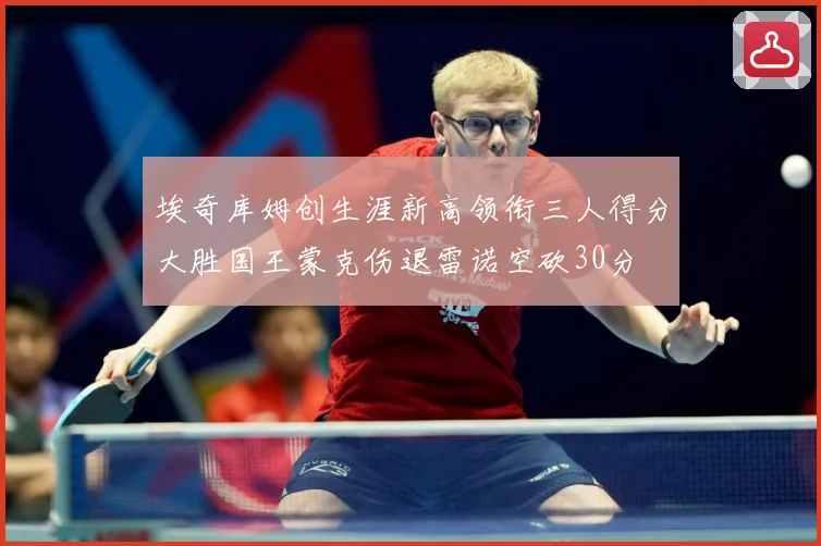 埃奇库姆创生涯新高领衔三人得分大胜国王蒙克伤退雷诺空砍30分