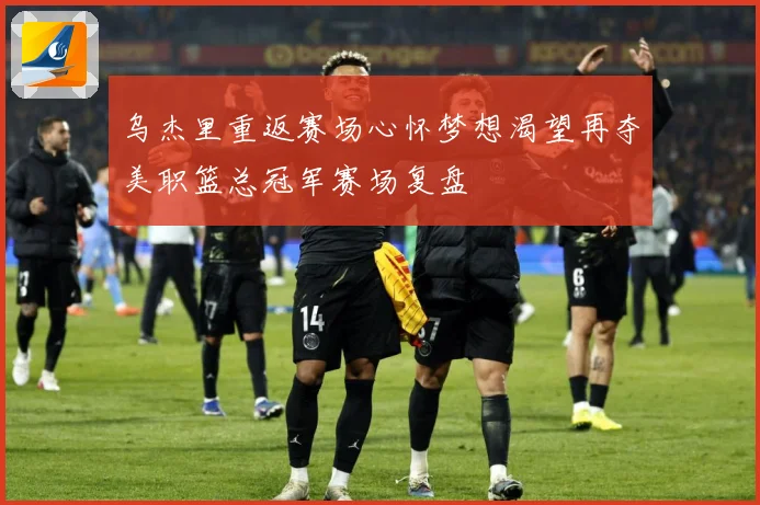 乌杰里重返赛场心怀梦想渴望再夺美职篮总冠军赛场复盘