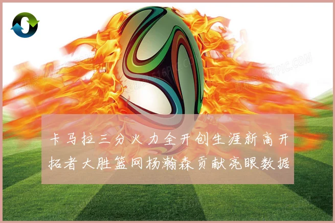 卡马拉三分火力全开创生涯新高开拓者大胜篮网杨瀚森贡献亮眼数据