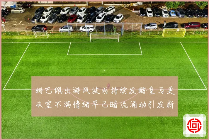 姆巴佩出游风波或持续发酵皇马更衣室不满情绪早已暗流涌动引发新争议