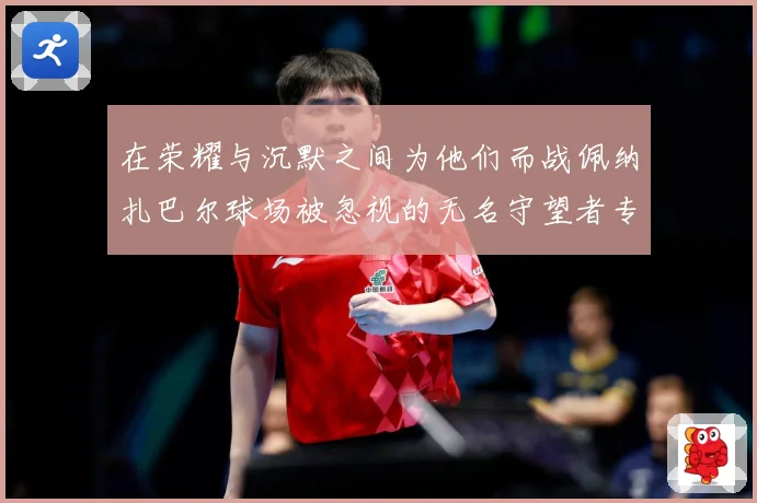 在荣耀与沉默之间为他们而战佩纳扎巴尔球场被忽视的无名守望者专题观察