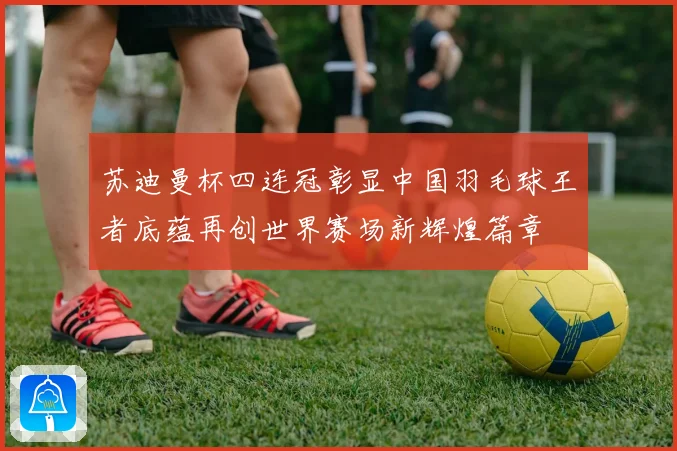 苏迪曼杯四连冠彰显中国羽毛球王者底蕴再创世界赛场新辉煌篇章