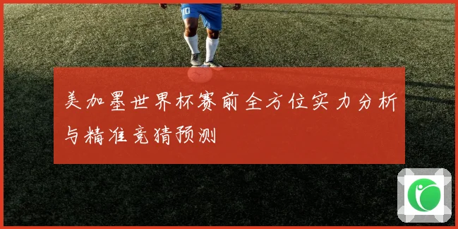 美加墨世界杯赛前全方位实力分析与精准竞猜预测
