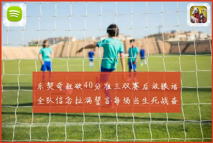 东契奇狂砍40分准三双赛后放狠话全队信念拉满誓言每场当生死战奋勇到底