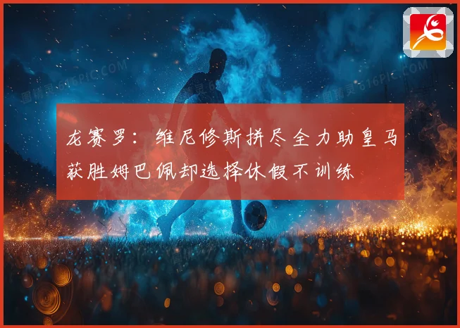 龙赛罗：维尼修斯拼尽全力助皇马获胜姆巴佩却选择休假不训练
