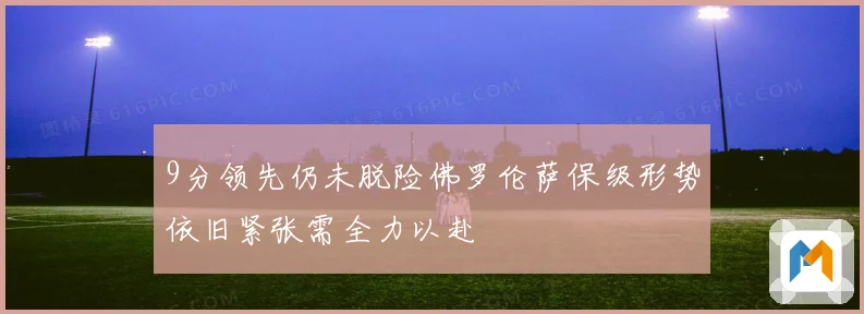 9分领先仍未脱险佛罗伦萨保级形势依旧紧张需全力以赴