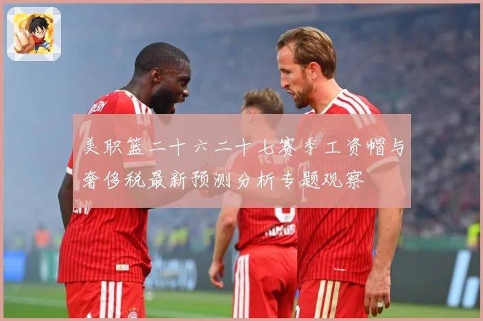 美职篮二十六二十七赛季工资帽与奢侈税最新预测分析专题观察