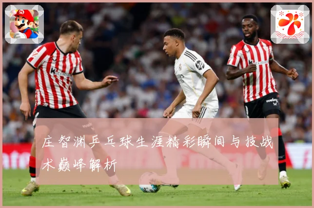 庄智渊乒乓球生涯精彩瞬间与技战术巅峰解析