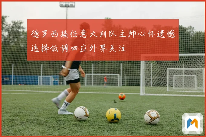 德罗西接任意大利队主帅心怀遗憾选择低调回应外界关注