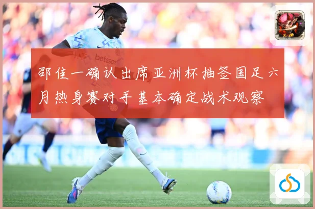 邵佳一确认出席亚洲杯抽签国足六月热身赛对手基本确定战术观察
