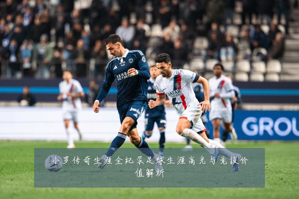 小罗传奇生涯全纪录足球生涯高光与竞技价值解析